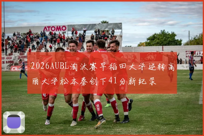 2026AUBL淘汰赛早稻田大学逆转高丽大学松本秦创下41分新纪录