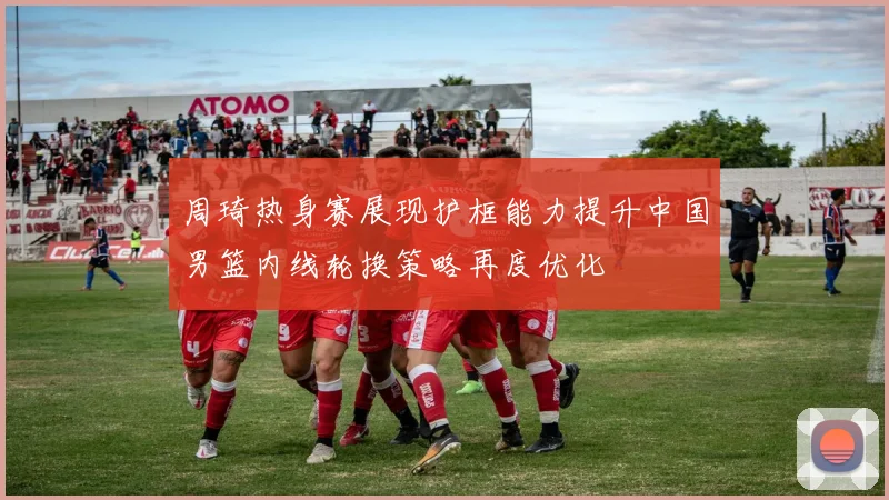 周琦热身赛展现护框能力提升中国男篮内线轮换策略再度优化