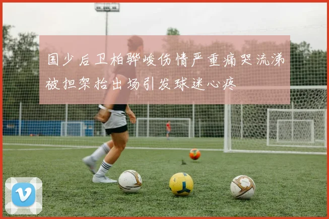 国少后卫柏骅峻伤情严重痛哭流涕被担架抬出场引发球迷心疼