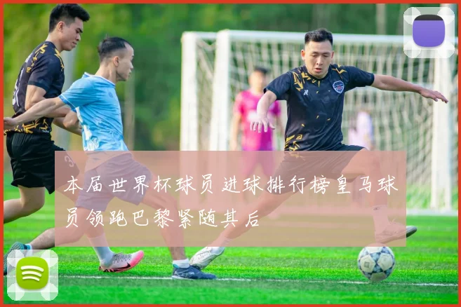 本届世界杯球员进球排行榜皇马球员领跑巴黎紧随其后