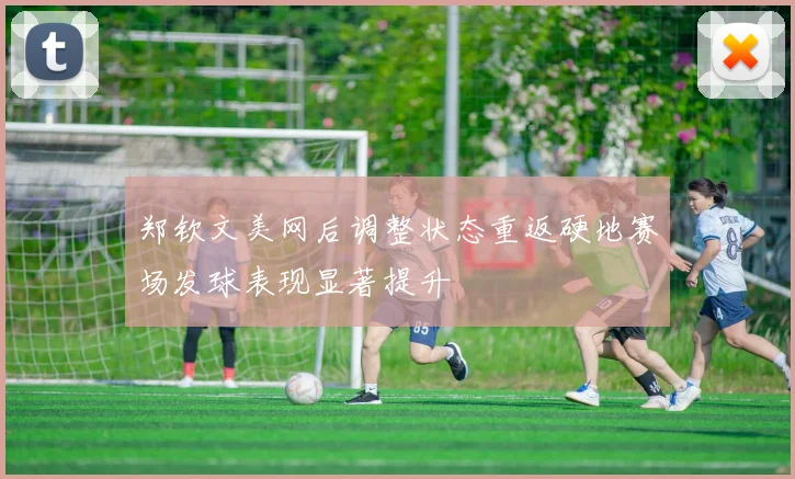 郑钦文美网后调整状态重返硬地赛场发球表现显著提升