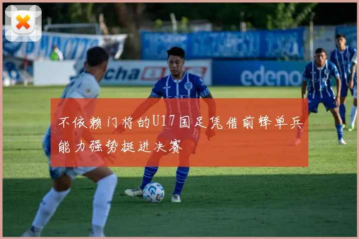 不依赖门将的U17国足凭借前锋单兵能力强势挺进决赛