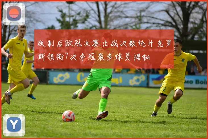 改制后欧冠决赛出战次数统计克罗斯领衔7次夺冠最多球员揭秘