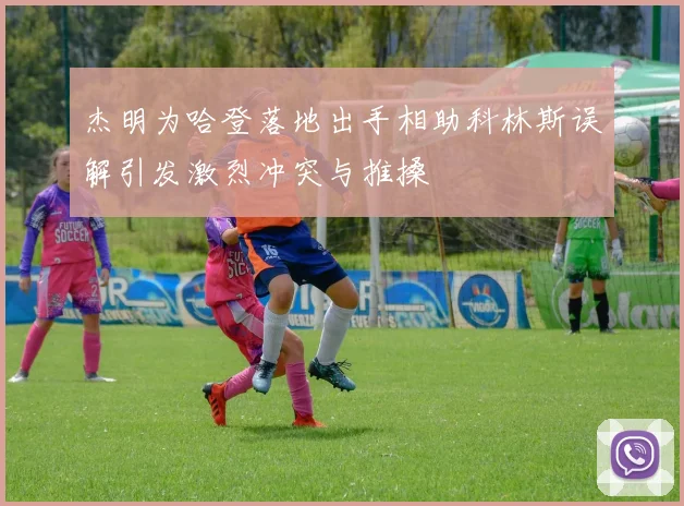 杰明为哈登落地出手相助科林斯误解引发激烈冲突与推搡