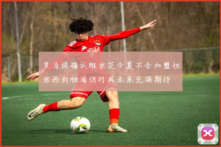 罗马诺确认维尔茨今夏不会加盟切尔西利物浦仍对其未来充满期待