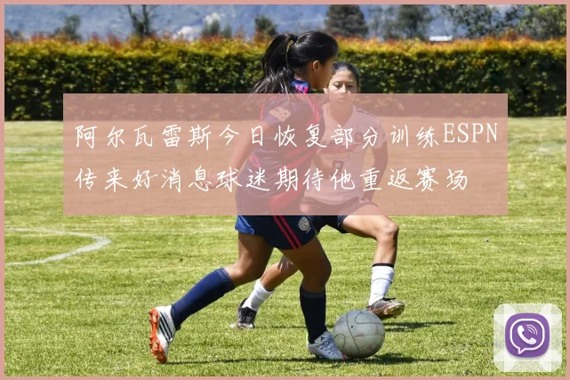 阿尔瓦雷斯今日恢复部分训练ESPN传来好消息球迷期待他重返赛场