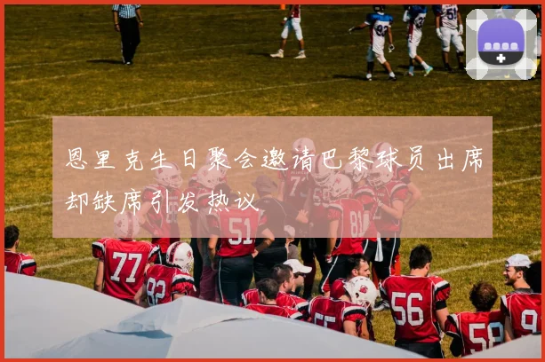 恩里克生日聚会邀请巴黎球员出席却缺席引发热议