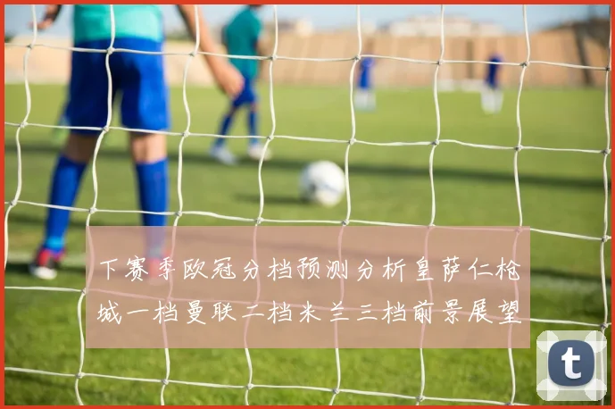 下赛季欧冠分档预测分析皇萨仁枪城一档曼联二档米兰三档前景展望