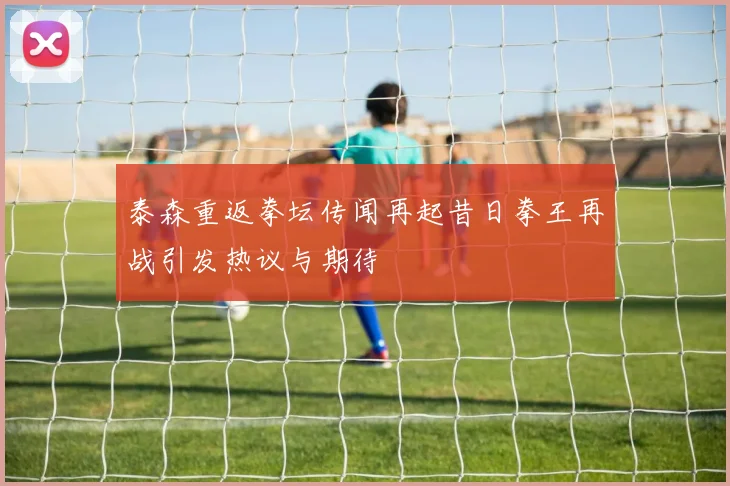 泰森重返拳坛传闻再起昔日拳王再战引发热议与期待
