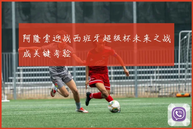 阿隆索迎战西班牙超级杯未来之战成关键考验