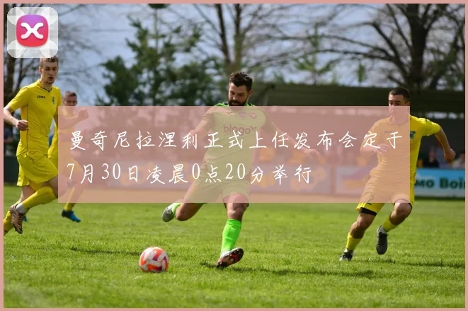 曼奇尼拉涅利正式上任发布会定于7月30日凌晨0点20分举行