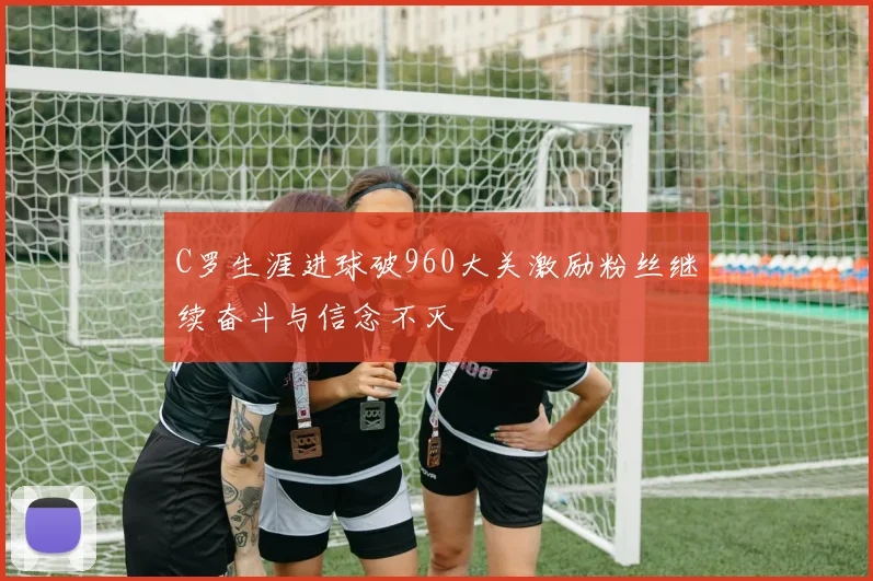 C罗生涯进球破960大关激励粉丝继续奋斗与信念不灭
