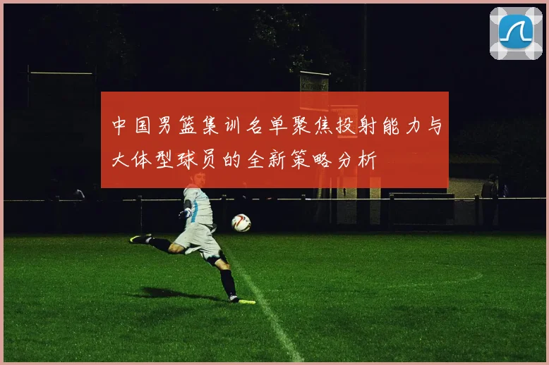 中国男篮集训名单聚焦投射能力与大体型球员的全新策略分析
