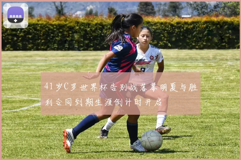 41岁C罗世界杯告别战落幕明夏与胜利合同到期生涯倒计时开启