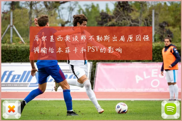 马尔基西奥谈那不勒斯出局原因强调输给本菲卡和PSV的影响