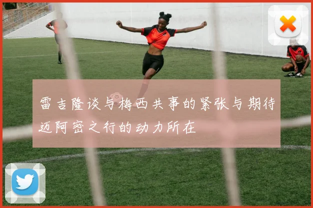 雷吉隆谈与梅西共事的紧张与期待迈阿密之行的动力所在