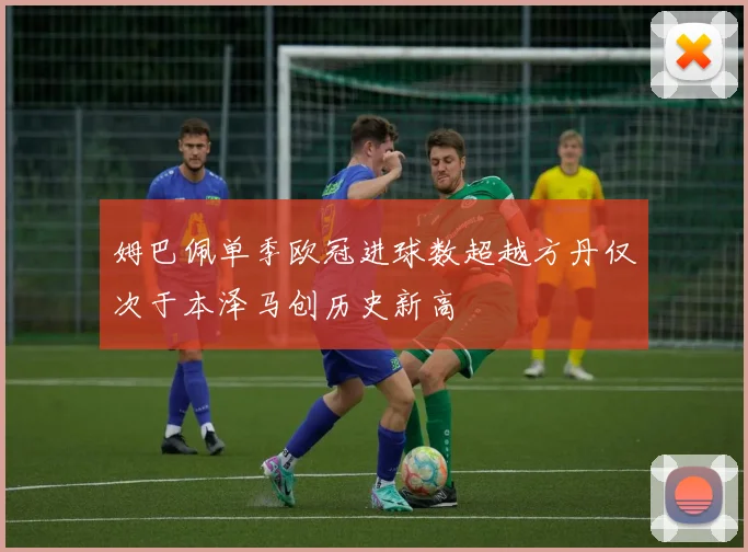 姆巴佩单季欧冠进球数超越方丹仅次于本泽马创历史新高