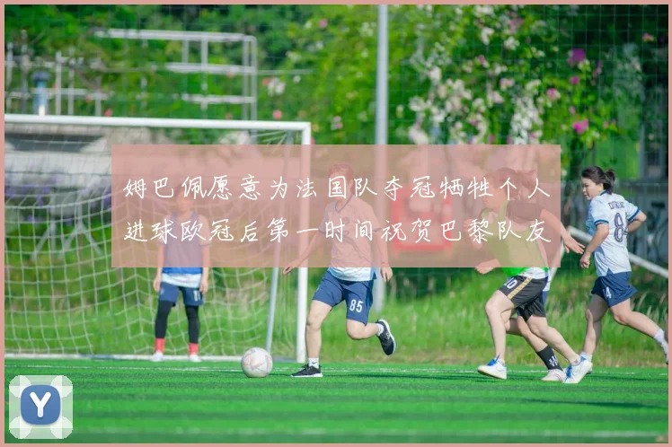 姆巴佩愿意为法国队夺冠牺牲个人进球欧冠后第一时间祝贺巴黎队友