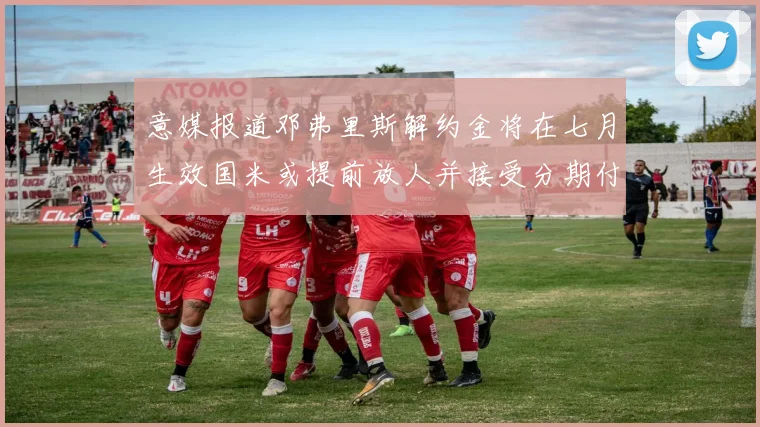 意媒报道邓弗里斯解约金将在七月生效国米或提前放人并接受分期付款