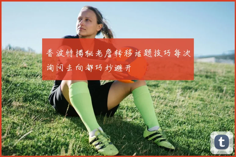 香波特揭秘老詹转移话题技巧每次询问去向都巧妙避开