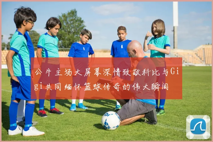 公牛主场大屏幕深情致敬科比与Gigi共同缅怀篮球传奇的伟大瞬间