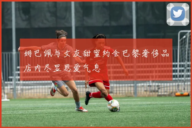 姆巴佩与女友甜蜜约会巴黎奢侈品店内尽显恩爱气息