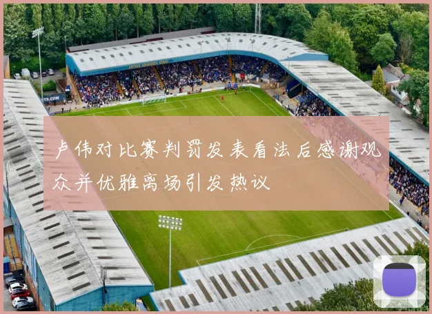 卢伟对比赛判罚发表看法后感谢观众并优雅离场引发热议