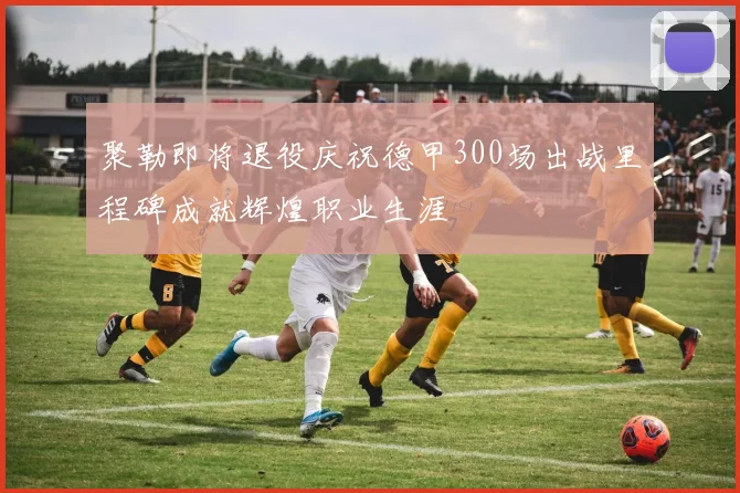 聚勒即将退役庆祝德甲300场出战里程碑成就辉煌职业生涯