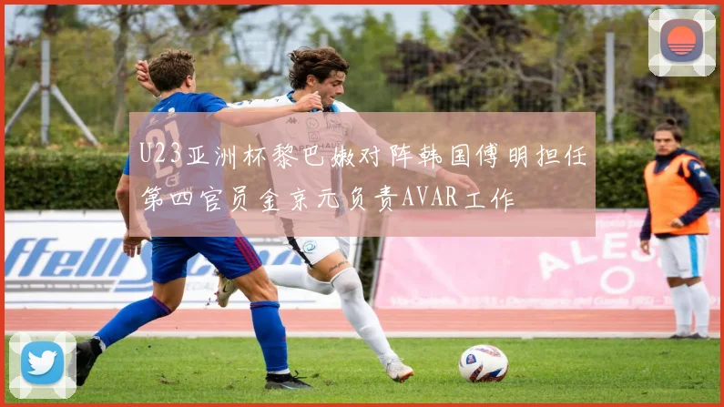 U23亚洲杯黎巴嫩对阵韩国傅明担任第四官员金京元负责AVAR工作