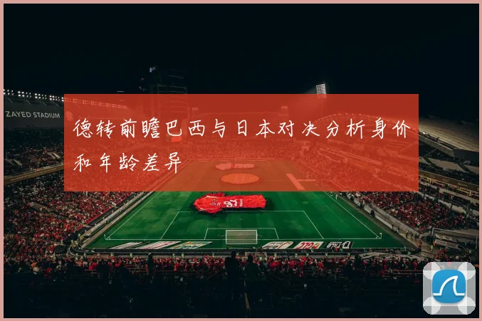 德转前瞻巴西与日本对决分析身价和年龄差异