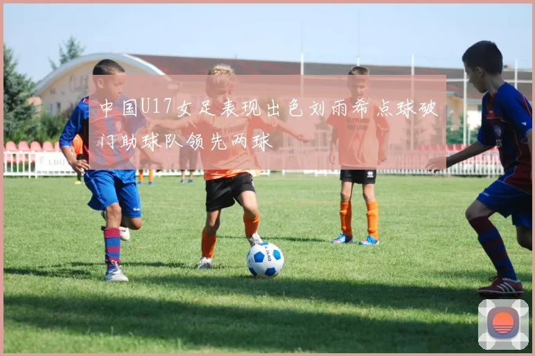 中国U17女足表现出色刘雨希点球破门助球队领先两球