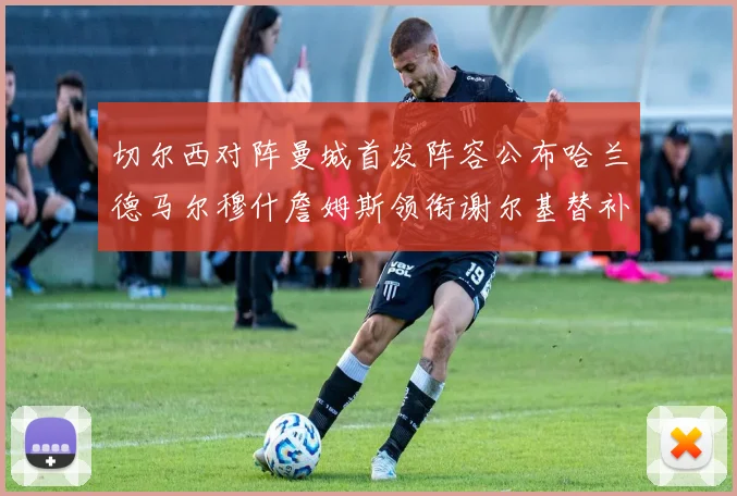 切尔西对阵曼城首发阵容公布哈兰德马尔穆什詹姆斯领衔谢尔基替补出战