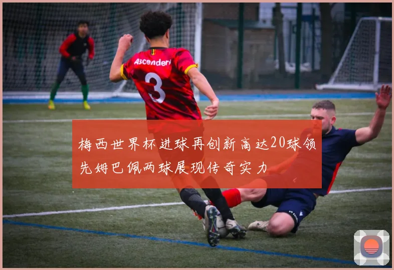 梅西世界杯进球再创新高达20球领先姆巴佩两球展现传奇实力