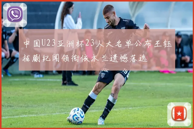 中国U23亚洲杯23人大名单公布王钰栋蒯纪闻领衔依木兰遗憾落选