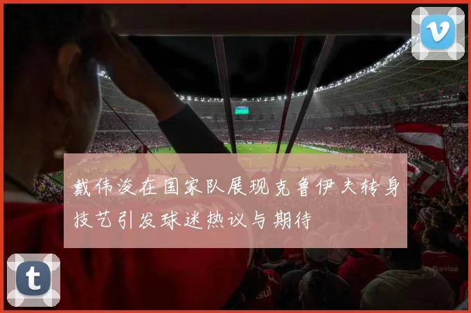 戴伟浚在国家队展现克鲁伊夫转身技艺引发球迷热议与期待